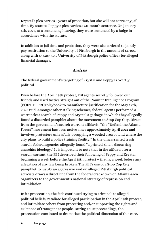 Krystals plea carries 3 years of probation, but she will not serve any j time. By statute, Peppy’s plea carries a 60-month sentence. On January 6th, 2025, at a sentencing hearing, they were sentenced by a judge in accordance with the statute.  In addition to jail time and probation, they were also ardered to jointly ttion to the University of Pittsburgh in the amount of $1,400, along with $47,284 to a University of Pittsburgh police officer for alleged financial damages.  Analysis  ‘The federal government’s targeting of Krystal and Peppy is overtly political  Even before the April 18th protest, FBI agents secretly followed our friends and used tacties straight out of the Counter Intelligence Program (COINTELPRO) playbook to manufacture justification for the May 19th, 2023 raid. Amongst other stalking schemes, federal agents performed a warrantless search of Peppy and Krystal’s garbage, in which they allegedly found a discarded pamphlet about the movement to Stop Cop City. Direet from the government’s search warrant affidavit: “the “Defend the Atlanta Forest” movement has been active since approximately April 2021 and involves protesters unlawfully oceupying a wooded area of land where the ity plans to build a police training facility.” In the unwarranted trash search, federal agencies allegedly found “a printed zine... discussing anarchist ideology.” It is important to note that in the affidavit for a search warrant, the FBI described their following of Peppy and Krystal beginning a week before the April 15th protest - that is, a week before any allegation of any law being broken. The FBI’s use of a Stop Cop City pamphlet to justify an aggressive raid on alleged Pittsburgh political activists draws a direct line from the federal crackdown on Atlanta-area organizers to the government’s national strategy of repression and intimidation.  Inits prosecution, the feds continued trying to criminalize alleged political beliefs, retaliate for alleged participation in the April 15th protest, and intimidate others from protesting and/or supporting the rights and existence of transgender people. During court proceedings, the prosecution continued to dramatize the political dimension of this case,  o ey 